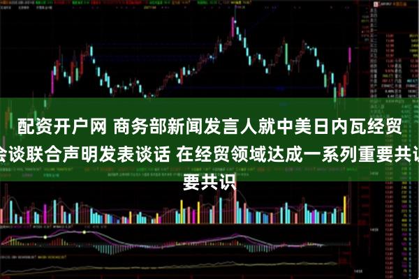 配资开户网 商务部新闻发言人就中美日内瓦经贸会谈联合声明发表谈话 在经贸领域达成一系列重要共识
