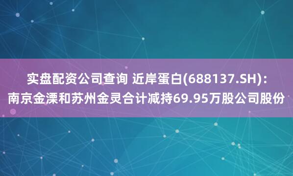 实盘配资公司查询 近岸蛋白(688137.SH)：南京金溧和苏州金灵合计减持69.95万股公司股份