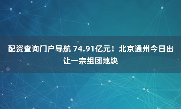 配资查询门户导航 74.91亿元！北京通州今日出让一宗组团地块