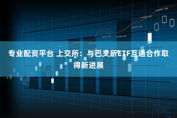专业配资平台 上交所：与巴交所ETF互通合作取得新进展