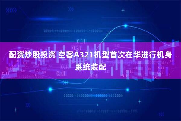 配资炒股投资 空客A321机型首次在华进行机身系统装配
