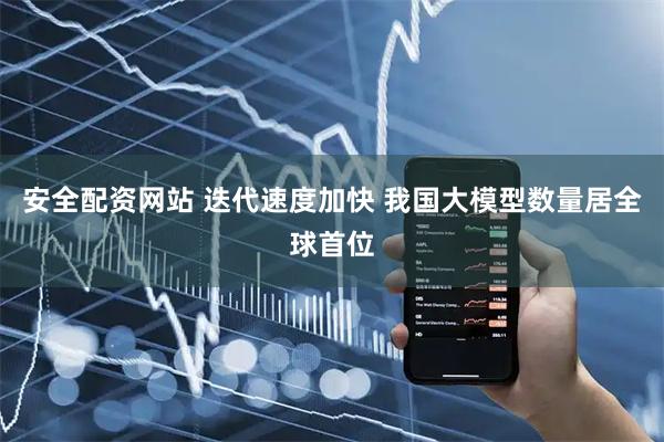 安全配资网站 迭代速度加快 我国大模型数量居全球首位