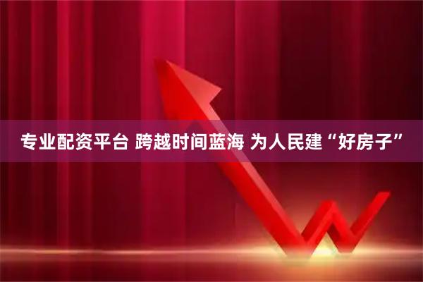 专业配资平台 跨越时间蓝海 为人民建“好房子”