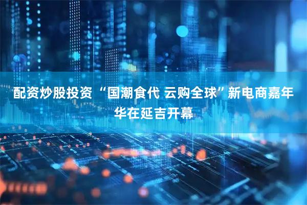 配资炒股投资 “国潮食代 云购全球”新电商嘉年华在延吉开幕