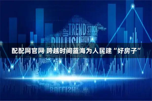 配配网官网 跨越时间蓝海　为人民建“好房子”