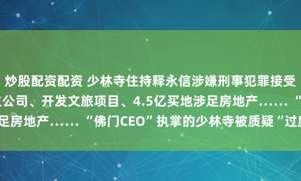 炒股配资配资 少林寺住持释永信涉嫌刑事犯罪接受调查！注册商标、成立公司、开发文旅项目、4.5亿买地涉足房地产…… “佛门CEO”执掌的少林寺被质疑“过度商业化”