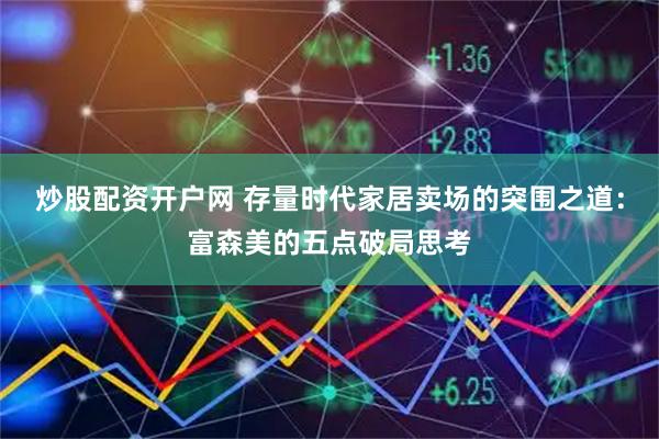炒股配资开户网 存量时代家居卖场的突围之道：富森美的五点破局思考