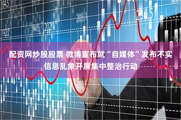 配资网炒股股票 微博宣布就“自媒体”发布不实信息乱象开展集中整治行动