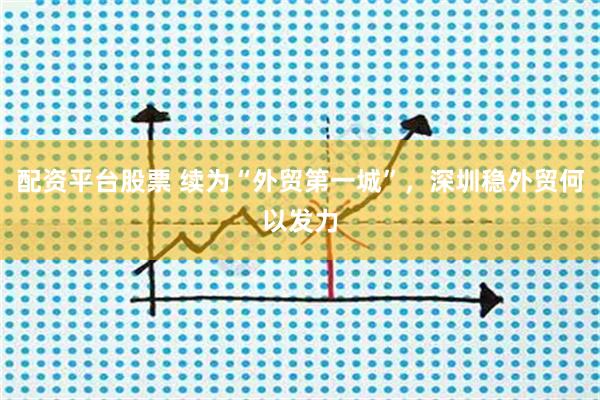 配资平台股票 续为“外贸第一城”，深圳稳外贸何以发力