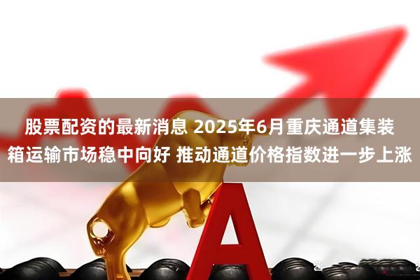 股票配资的最新消息 2025年6月重庆通道集装箱运输市场稳中向好 推动通道价格指数进一步上涨