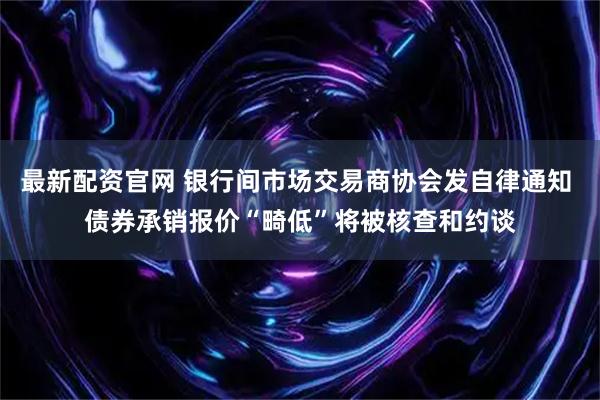 最新配资官网 银行间市场交易商协会发自律通知 债券承销报价“畸低”将被核查和约谈
