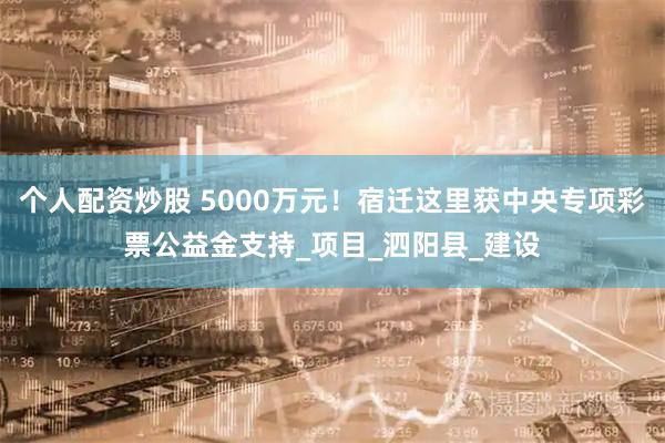 个人配资炒股 5000万元！宿迁这里获中央专项彩票公益金支持_项目_泗阳县_建设
