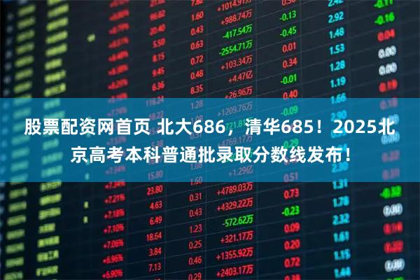 股票配资网首页 北大686，清华685！2025北京高考本科普通批录取分数线发布！