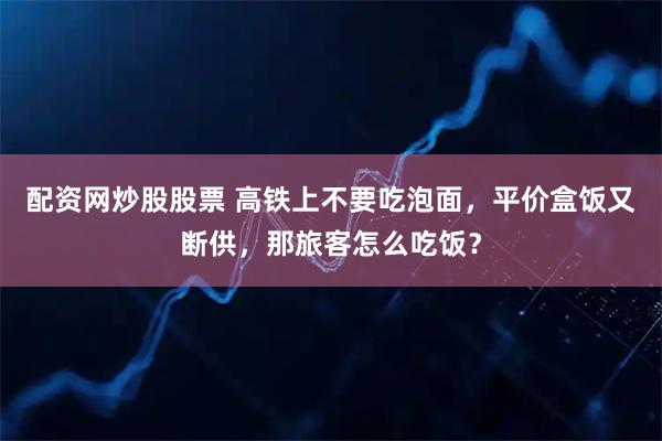 配资网炒股股票 高铁上不要吃泡面，平价盒饭又断供，那旅客怎么吃饭？