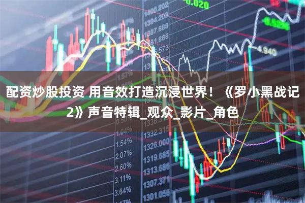 配资炒股投资 用音效打造沉浸世界！《罗小黑战记2》声音特辑_观众_影片_角色
