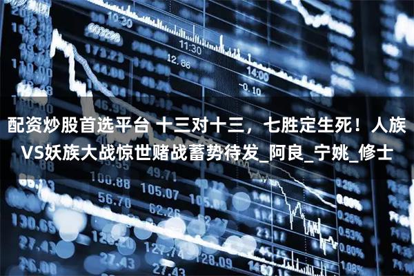 配资炒股首选平台 十三对十三，七胜定生死！人族VS妖族大战惊世赌战蓄势待发_阿良_宁姚_修士