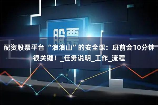 配资股票平台 “浪浪山”的安全课：班前会10分钟很关键！_任务说明_工作_流程