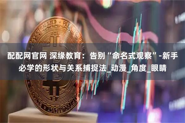 配配网官网 深缘教育：告别“命名式观察”-新手必学的形状与关系捕捉法_动漫_角度_眼睛