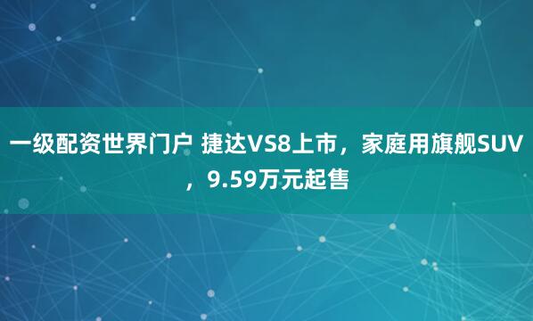 一级配资世界门户 捷达VS8上市，家庭用旗舰SUV，9.59万元起售