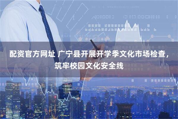 配资官方网址 广宁县开展开学季文化市场检查，筑牢校园文化安全线