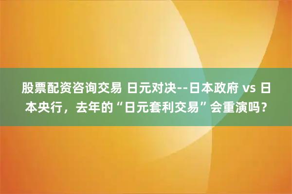 股票配资咨询交易 日元对决--日本政府 vs 日本央行，去年的“日元套利交易”会重演吗？