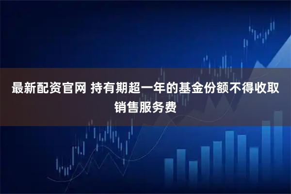 最新配资官网 持有期超一年的基金份额不得收取销售服务费