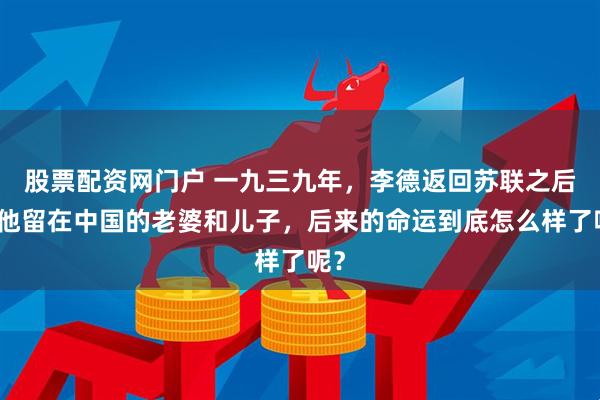 股票配资网门户 一九三九年，李德返回苏联之后，他留在中国的老婆和儿子，后来的命运到底怎么样了呢？