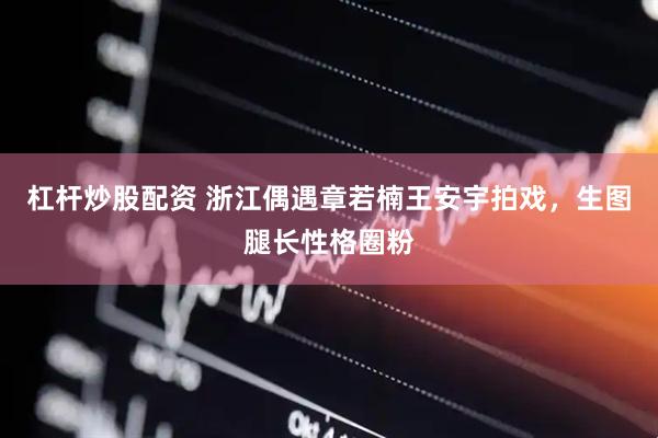 杠杆炒股配资 浙江偶遇章若楠王安宇拍戏，生图腿长性格圈粉
