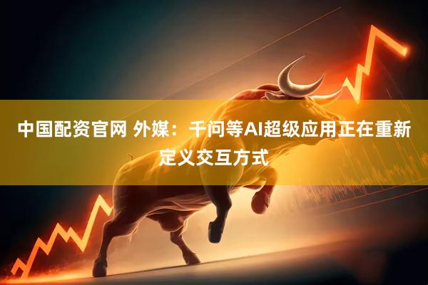 中国配资官网 外媒：千问等AI超级应用正在重新定义交互方式