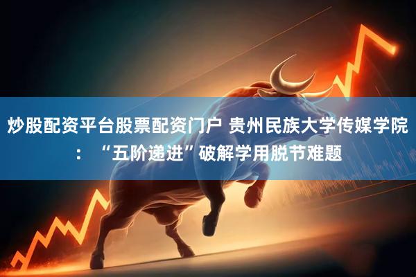 炒股配资平台股票配资门户 贵州民族大学传媒学院： “五阶递进”破解学用脱节难题