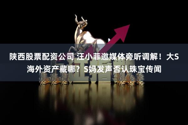 陕西股票配资公司 汪小菲邀媒体旁听调解！大S海外资产藏哪？S妈发声否认珠宝传闻