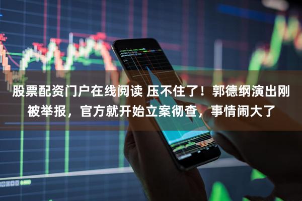 股票配资门户在线阅读 压不住了！郭德纲演出刚被举报，官方就开始立案彻查，事情闹大了