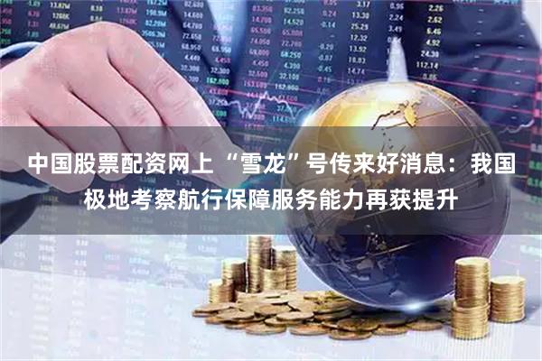 中国股票配资网上 “雪龙”号传来好消息：我国极地考察航行保障服务能力再获提升